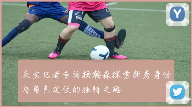 美女记者专访杨瀚森探索新秀身份与角色定位的独特之路