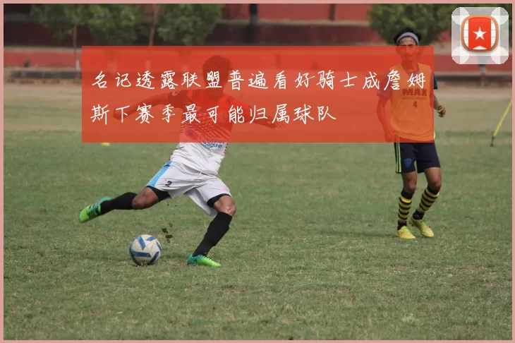 名记透露联盟普遍看好骑士成詹姆斯下赛季最可能归属球队