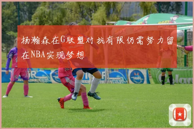 杨瀚森在G联盟对抗有限仍需努力留在NBA实现梦想