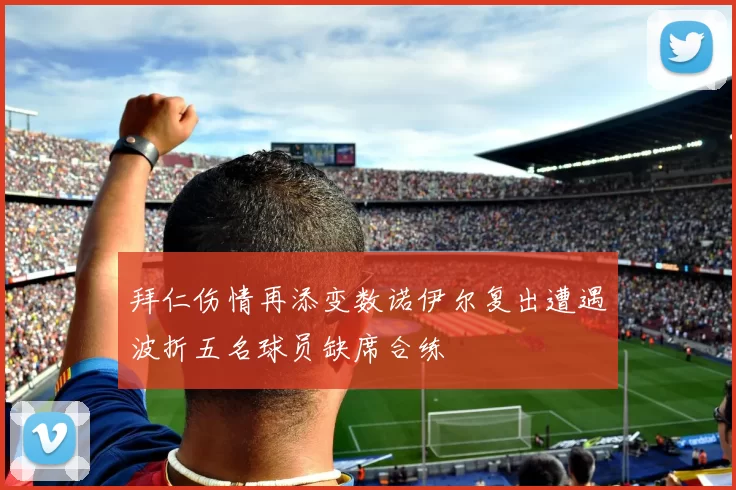 拜仁伤情再添变数诺伊尔复出遭遇波折五名球员缺席合练