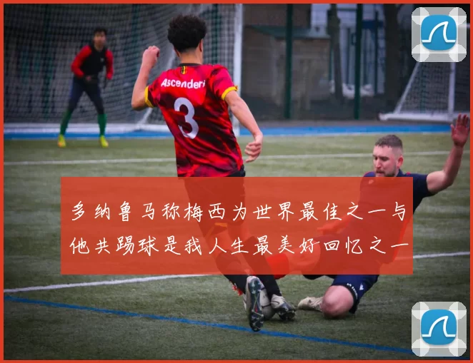 多纳鲁马称梅西为世界最佳之一与他共踢球是我人生最美好回忆之一