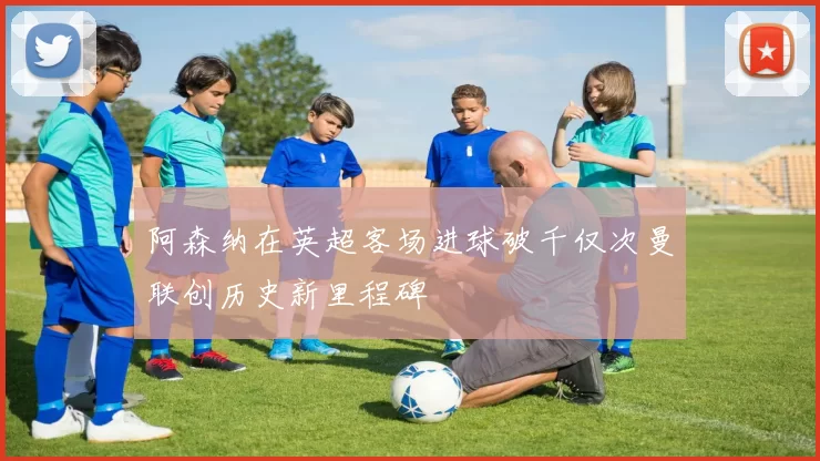 阿森纳在英超客场进球破千仅次曼联创历史新里程碑