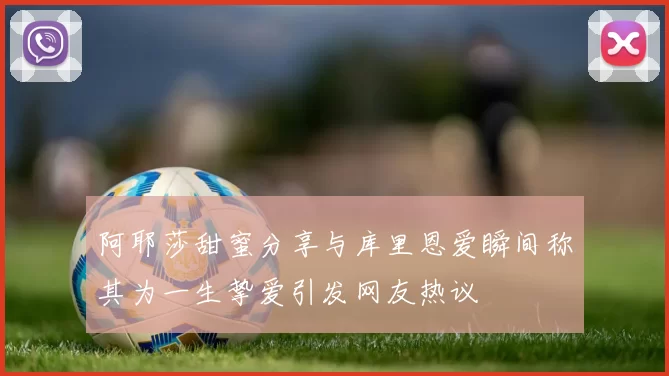 阿耶莎甜蜜分享与库里恩爱瞬间称其为一生挚爱引发网友热议