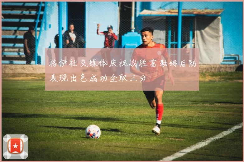 格伊社交媒体庆祝战胜富勒姆后防表现出色成功全取三分