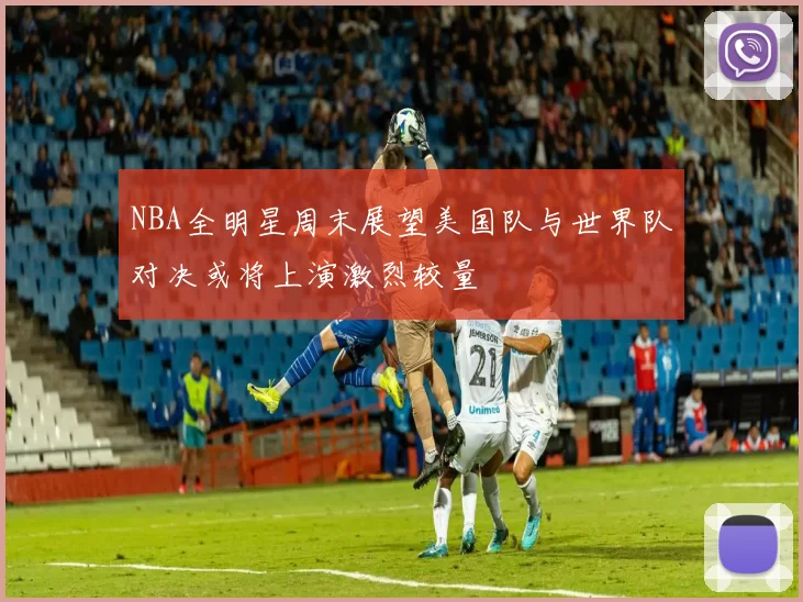 NBA全明星周末展望美国队与世界队对决或将上演激烈较量