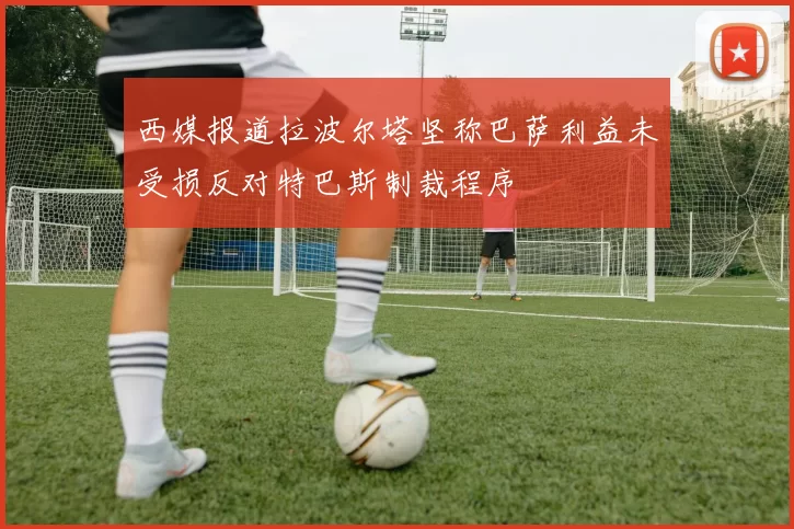 西媒报道拉波尔塔坚称巴萨利益未受损反对特巴斯制裁程序