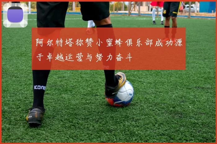 阿尔特塔称赞小蜜蜂俱乐部成功源于卓越运营与努力奋斗