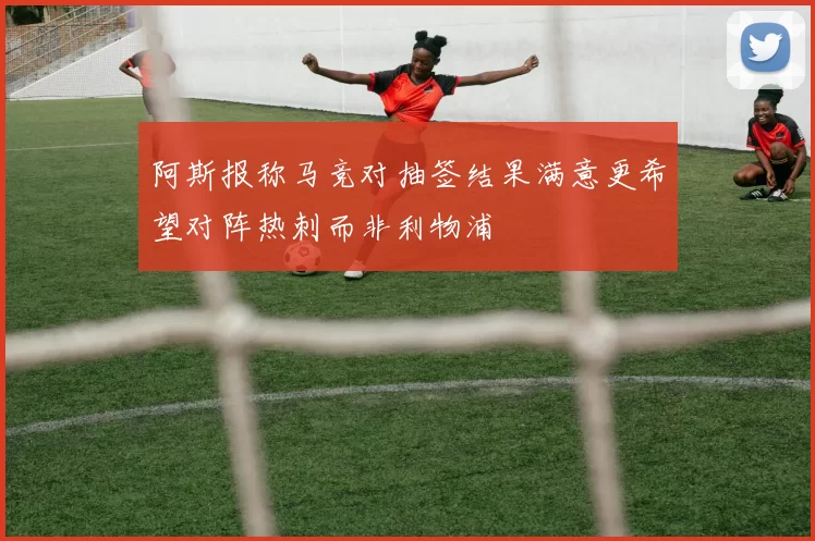 阿斯报称马竞对抽签结果满意更希望对阵热刺而非利物浦