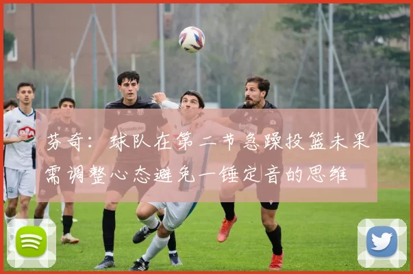 芬奇：球队在第二节急躁投篮未果需调整心态避免一锤定音的思维