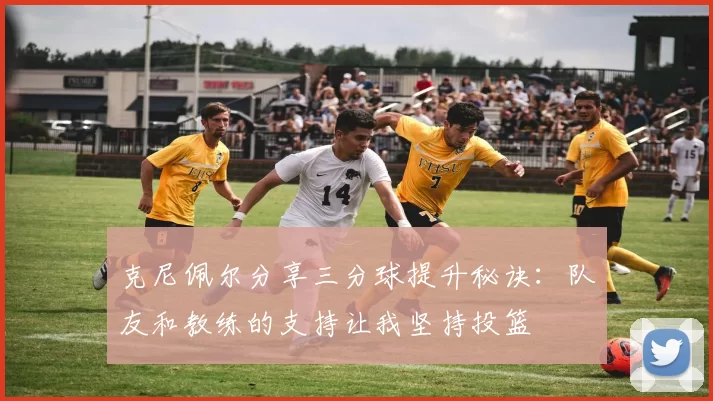 克尼佩尔分享三分球提升秘诀：队友和教练的支持让我坚持投篮