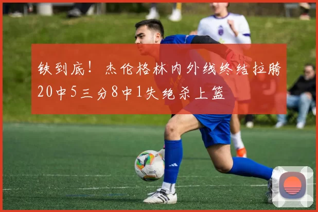 铁到底！杰伦格林内外线终结拉胯20中5三分8中1失绝杀上篮
