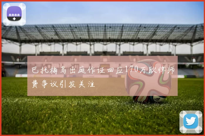 巴托梅乌出庭作证回应170万欧律师费争议引发关注