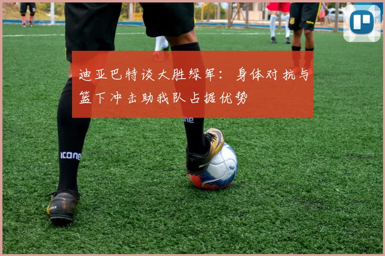 迪亚巴特谈大胜绿军：身体对抗与篮下冲击助我队占据优势