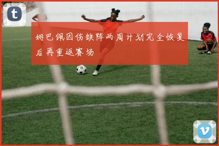 姆巴佩因伤缺阵两周计划完全恢复后再重返赛场