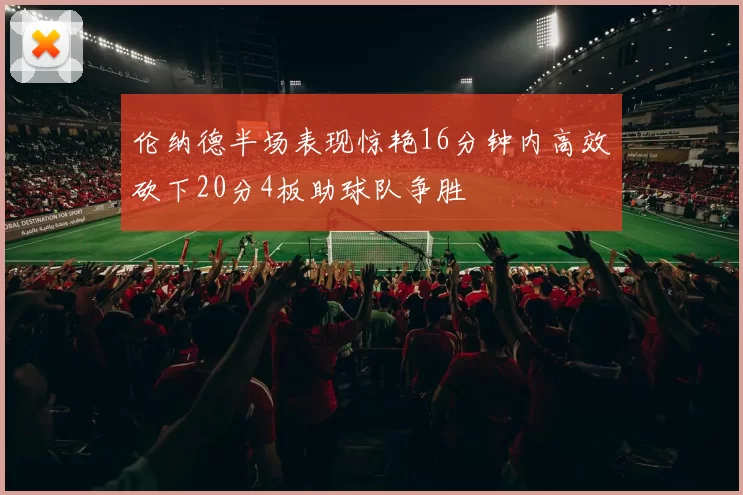 伦纳德半场表现惊艳16分钟内高效砍下20分4板助球队争胜