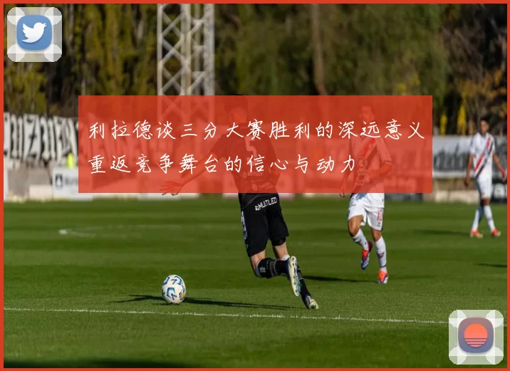利拉德谈三分大赛胜利的深远意义重返竞争舞台的信心与动力