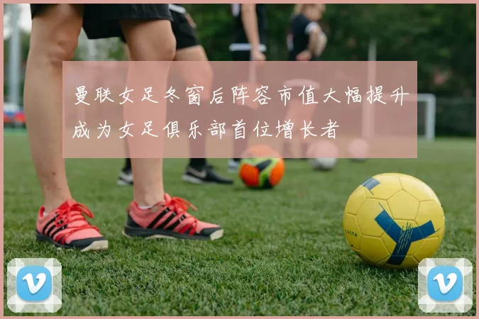 曼联女足冬窗后阵容市值大幅提升成为女足俱乐部首位增长者