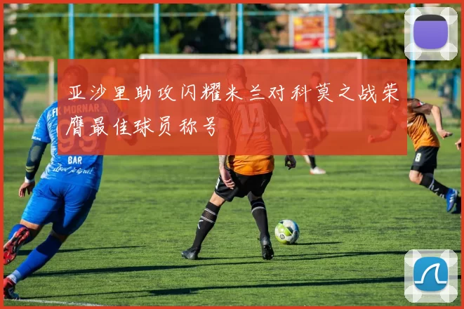 亚沙里助攻闪耀米兰对科莫之战荣膺最佳球员称号